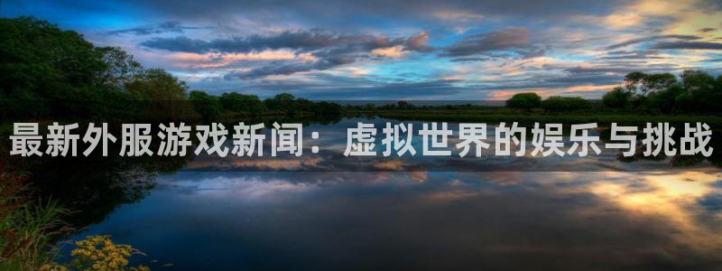 长征娱乐注册平台：最新外服游戏新闻：虚拟世界的娱乐与挑战